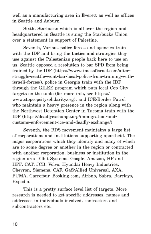 well as a manufacturing area in Everett as well as offices
in Seattle and Auburn.

Sixth, Starbucks which is all over the region and
headquartered in Seattle is suing the Starbucks Union
over a statement in support of Palestine.

Seventh, Various police forces and agencies train
with the IDF and bring the tactics and strategies they
use against the Palestenian people back here to use on
us, Seattle opposed a resolution to bar SPD from being
trained by the IDF (https://www.timesofisrael.com/after-
struggle-seattle-wont-bar-local-police-from-training-with-
israeli-forces/), police in Georgia train with the IDF
through the GILEE program which puts local Cop City
targets on the table (for more info, see https://
www.stopcopcitysolidarity.org), and ICE/Border Patrol
who maintain a heavy presence in the region along with
the Northwest Detention Center in Tacoma train with the
IDF (https://deadlyexchange.org/immigration-and-
customs-enforcement-ice-and-deadly-exchange/)

Seventh, the BDS movement maintains a large list
of corporations and institutions supporting apartheid. The
major corporations which they identify and many of which
are to some degree or another in the region or contracted
with another corporation, business or institution in the
region are: Elbit Systems, Google, Amazon, HP and
HPF, CAT, JCB, Volvo, Hyundai Heavy Industries,
Chevron, Siemens, CAF, G4S/Allied Universal, AXA,
PUMA, Carrefour, Booking.com, Airbnb, Sabra, Barclays,
Expedia.

This is a pretty surface level list of targets. More
research is needed to get specific addresses, names and
addresses in individuals involved, contractors and
subcontractors ete,

10
